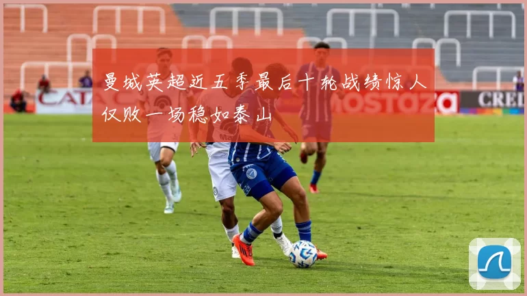 曼城英超近五季最后十轮战绩惊人仅败一场稳如泰山