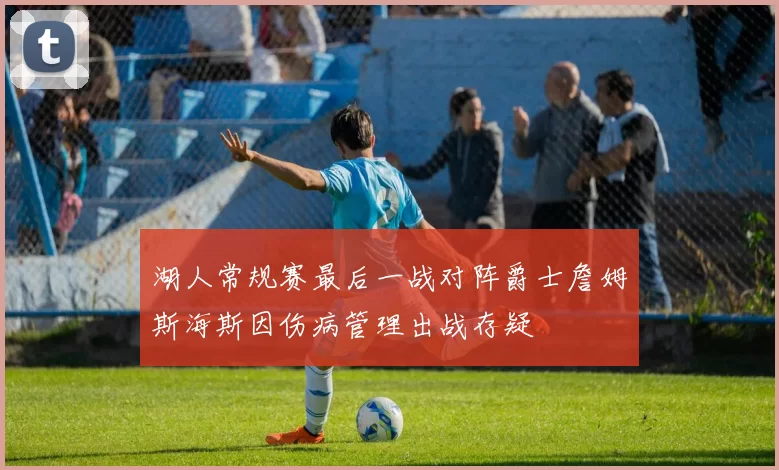 湖人常规赛最后一战对阵爵士詹姆斯海斯因伤病管理出战存疑