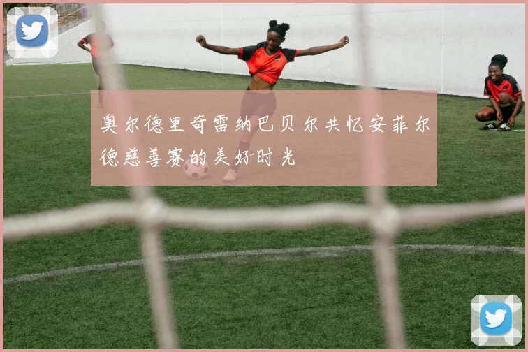 奥尔德里奇雷纳巴贝尔共忆安菲尔德慈善赛的美好时光