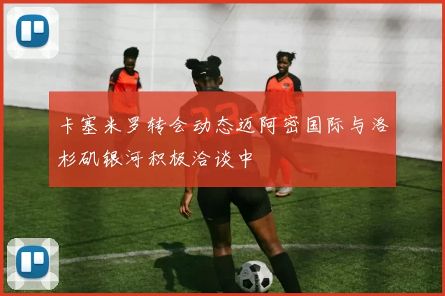 卡塞米罗转会动态迈阿密国际与洛杉矶银河积极洽谈中