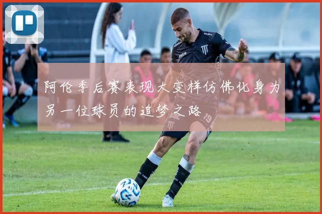 阿伦季后赛表现大变样仿佛化身为另一位球员的追梦之路