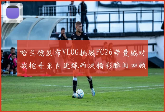 哈兰德发布VLOG挑战FC26带曼城对战枪手亲自进球两次精彩瞬间回顾