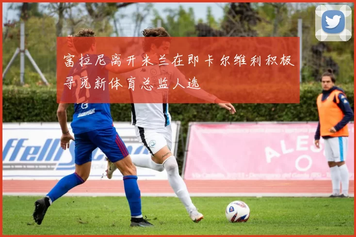富拉尼离开米兰在即卡尔维利积极寻觅新体育总监人选