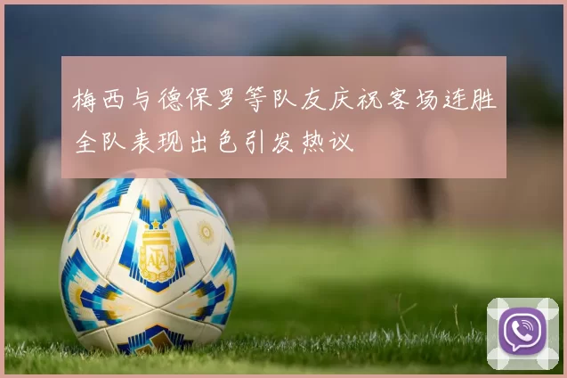 梅西与德保罗等队友庆祝客场连胜全队表现出色引发热议